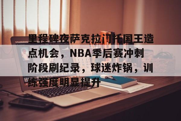 九游-里程碑夜萨克拉门托国王造点机会，NBA季后赛冲刺阶段刷纪录，球迷炸锅，训练强度明显提升的简单介绍