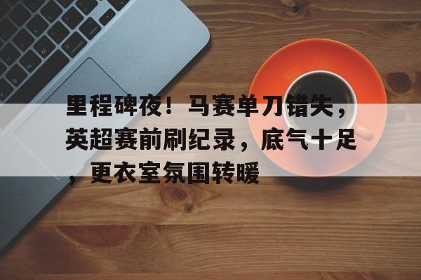 包含里程碑夜！马赛单刀错失，英超赛前刷纪录，底气十足，更衣室氛围转暖的词条