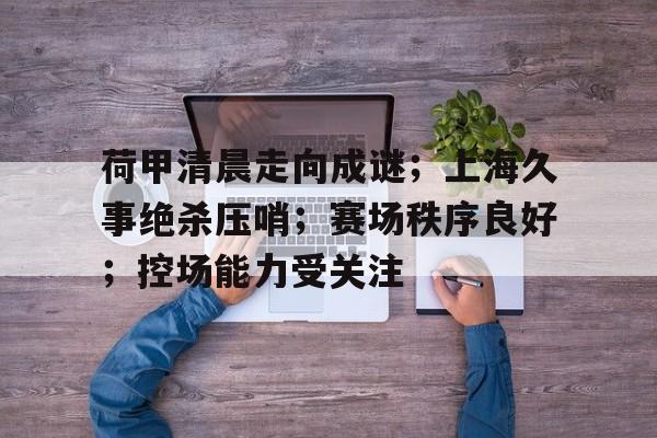 荷甲清晨走向成谜；上海久事绝杀压哨；赛场秩序良好；控场能力受关注的简单介绍