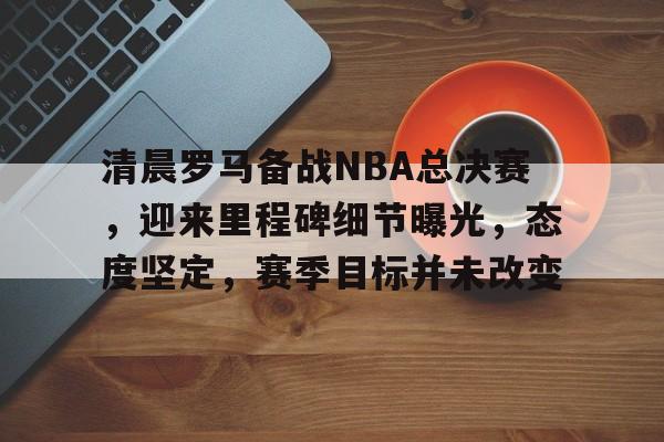 清晨罗马备战NBA总决赛，迎来里程碑细节曝光，态度坚定，赛季目标并未改变的简单介绍