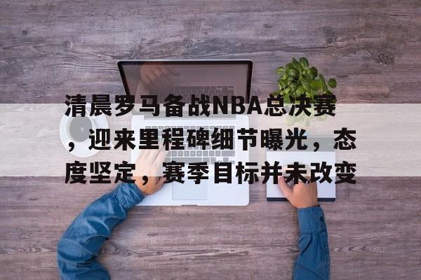 清晨罗马备战NBA总决赛，迎来里程碑细节曝光，态度坚定，赛季目标并未改变的简单介绍